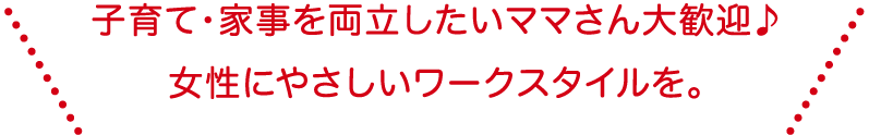 子育て・家事を両立したいママさん大歓迎！女性にやさしいワークスタイルを。